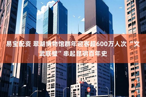 易宝配资 翠湖博物馆群年迎客超600万人次 “文武联璧”串起昆明百年史