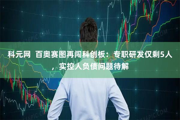 科元网  百奥赛图再闯科创板：专职研发仅剩5人，实控人负债问题待解