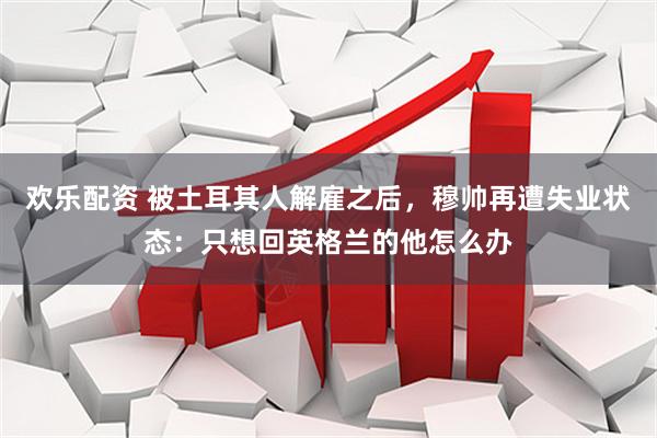 欢乐配资 被土耳其人解雇之后，穆帅再遭失业状态：只想回英格兰的他怎么办