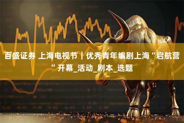 百盛证券 上海电视节｜优秀青年编剧上海“启航营”开幕_活动_剧本_选题