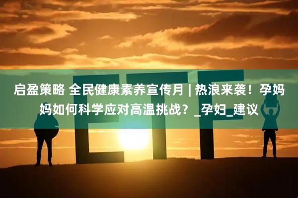 启盈策略 全民健康素养宣传月 | 热浪来袭！孕妈妈如何科学应对高温挑战？_孕妇_建议